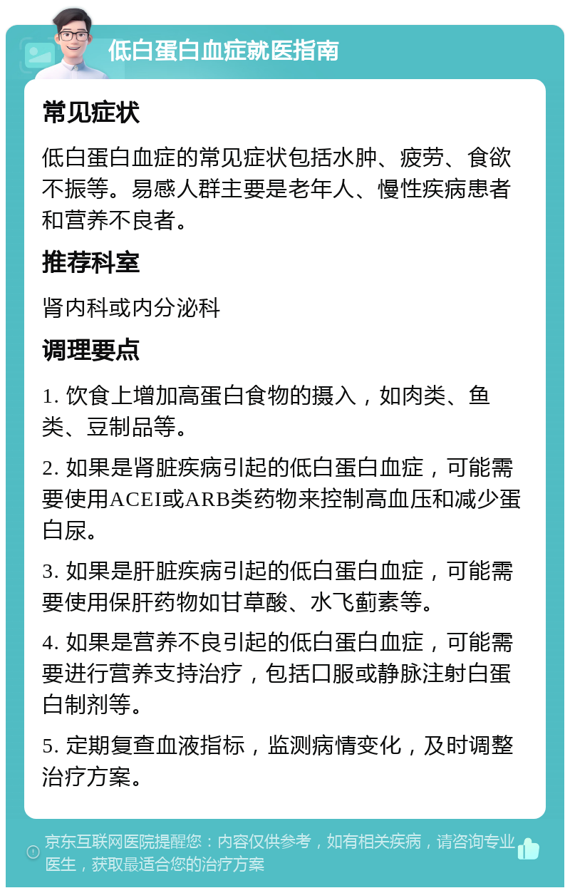 低白蛋白血症就医指南 常见症状 低白蛋白血症的常见症状包括水肿、疲劳、食欲不振等。易感人群主要是老年人、慢性疾病患者和营养不良者。 推荐科室 肾内科或内分泌科 调理要点 1. 饮食上增加高蛋白食物的摄入，如肉类、鱼类、豆制品等。 2. 如果是肾脏疾病引起的低白蛋白血症，可能需要使用ACEI或ARB类药物来控制高血压和减少蛋白尿。 3. 如果是肝脏疾病引起的低白蛋白血症，可能需要使用保肝药物如甘草酸、水飞蓟素等。 4. 如果是营养不良引起的低白蛋白血症，可能需要进行营养支持治疗，包括口服或静脉注射白蛋白制剂等。 5. 定期复查血液指标，监测病情变化，及时调整治疗方案。