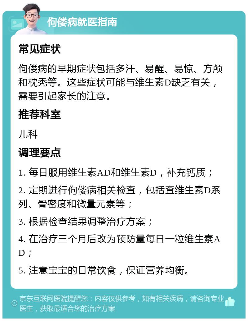 佝偻病就医指南 常见症状 佝偻病的早期症状包括多汗、易醒、易惊、方颅和枕秃等。这些症状可能与维生素D缺乏有关，需要引起家长的注意。 推荐科室 儿科 调理要点 1. 每日服用维生素AD和维生素D，补充钙质； 2. 定期进行佝偻病相关检查，包括查维生素D系列、骨密度和微量元素等； 3. 根据检查结果调整治疗方案； 4. 在治疗三个月后改为预防量每日一粒维生素AD； 5. 注意宝宝的日常饮食，保证营养均衡。