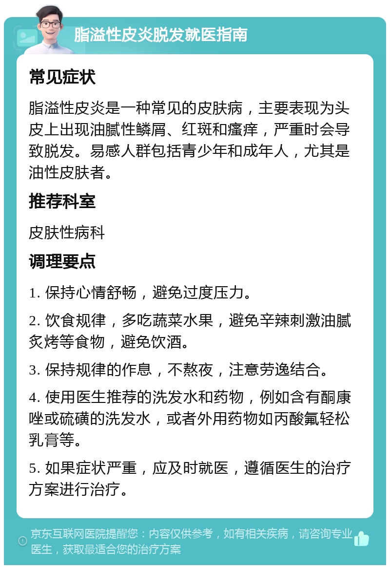 脂溢性皮炎脱发就医指南 常见症状 脂溢性皮炎是一种常见的皮肤病，主要表现为头皮上出现油腻性鳞屑、红斑和瘙痒，严重时会导致脱发。易感人群包括青少年和成年人，尤其是油性皮肤者。 推荐科室 皮肤性病科 调理要点 1. 保持心情舒畅，避免过度压力。 2. 饮食规律，多吃蔬菜水果，避免辛辣刺激油腻炙烤等食物，避免饮酒。 3. 保持规律的作息，不熬夜，注意劳逸结合。 4. 使用医生推荐的洗发水和药物，例如含有酮康唑或硫磺的洗发水，或者外用药物如丙酸氟轻松乳膏等。 5. 如果症状严重，应及时就医，遵循医生的治疗方案进行治疗。