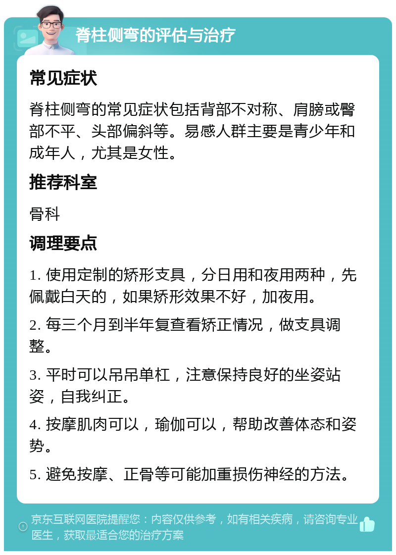 脊柱侧弯的评估与治疗 常见症状 脊柱侧弯的常见症状包括背部不对称、肩膀或臀部不平、头部偏斜等。易感人群主要是青少年和成年人，尤其是女性。 推荐科室 骨科 调理要点 1. 使用定制的矫形支具，分日用和夜用两种，先佩戴白天的，如果矫形效果不好，加夜用。 2. 每三个月到半年复查看矫正情况，做支具调整。 3. 平时可以吊吊单杠，注意保持良好的坐姿站姿，自我纠正。 4. 按摩肌肉可以，瑜伽可以，帮助改善体态和姿势。 5. 避免按摩、正骨等可能加重损伤神经的方法。