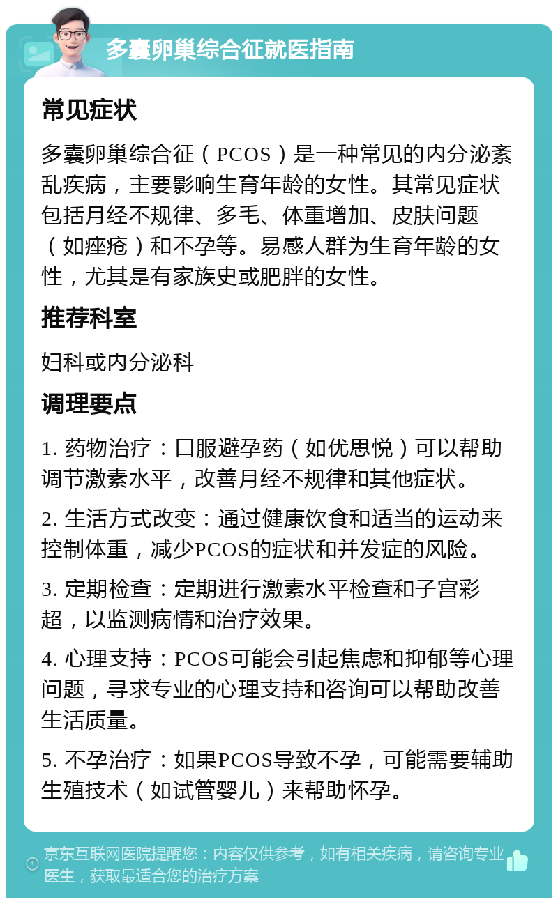 多囊卵巢综合征就医指南 常见症状 多囊卵巢综合征（PCOS）是一种常见的内分泌紊乱疾病，主要影响生育年龄的女性。其常见症状包括月经不规律、多毛、体重增加、皮肤问题（如痤疮）和不孕等。易感人群为生育年龄的女性，尤其是有家族史或肥胖的女性。 推荐科室 妇科或内分泌科 调理要点 1. 药物治疗：口服避孕药（如优思悦）可以帮助调节激素水平，改善月经不规律和其他症状。 2. 生活方式改变：通过健康饮食和适当的运动来控制体重，减少PCOS的症状和并发症的风险。 3. 定期检查：定期进行激素水平检查和子宫彩超，以监测病情和治疗效果。 4. 心理支持：PCOS可能会引起焦虑和抑郁等心理问题，寻求专业的心理支持和咨询可以帮助改善生活质量。 5. 不孕治疗：如果PCOS导致不孕，可能需要辅助生殖技术（如试管婴儿）来帮助怀孕。