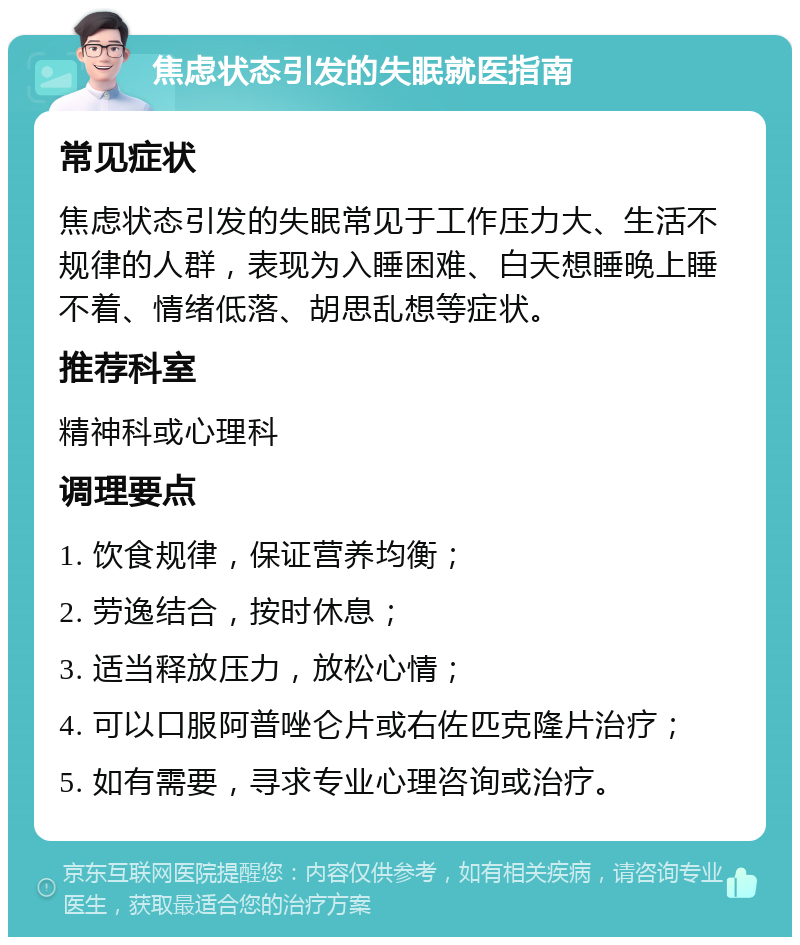 焦虑状态引发的失眠就医指南 常见症状 焦虑状态引发的失眠常见于工作压力大、生活不规律的人群，表现为入睡困难、白天想睡晚上睡不着、情绪低落、胡思乱想等症状。 推荐科室 精神科或心理科 调理要点 1. 饮食规律，保证营养均衡； 2. 劳逸结合，按时休息； 3. 适当释放压力，放松心情； 4. 可以口服阿普唑仑片或右佐匹克隆片治疗； 5. 如有需要，寻求专业心理咨询或治疗。