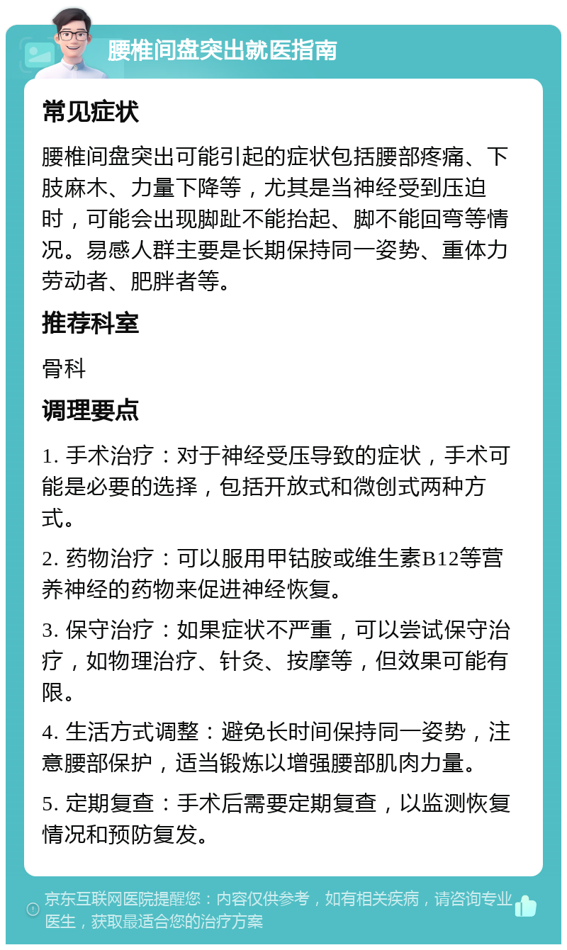 腰椎间盘突出就医指南 常见症状 腰椎间盘突出可能引起的症状包括腰部疼痛、下肢麻木、力量下降等，尤其是当神经受到压迫时，可能会出现脚趾不能抬起、脚不能回弯等情况。易感人群主要是长期保持同一姿势、重体力劳动者、肥胖者等。 推荐科室 骨科 调理要点 1. 手术治疗：对于神经受压导致的症状，手术可能是必要的选择，包括开放式和微创式两种方式。 2. 药物治疗：可以服用甲钴胺或维生素B12等营养神经的药物来促进神经恢复。 3. 保守治疗：如果症状不严重，可以尝试保守治疗，如物理治疗、针灸、按摩等，但效果可能有限。 4. 生活方式调整：避免长时间保持同一姿势，注意腰部保护，适当锻炼以增强腰部肌肉力量。 5. 定期复查：手术后需要定期复查，以监测恢复情况和预防复发。