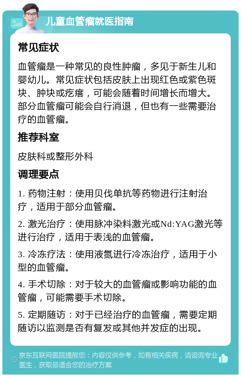 儿童血管瘤就医指南 常见症状 血管瘤是一种常见的良性肿瘤，多见于新生儿和婴幼儿。常见症状包括皮肤上出现红色或紫色斑块、肿块或疙瘩，可能会随着时间增长而增大。部分血管瘤可能会自行消退，但也有一些需要治疗的血管瘤。 推荐科室 皮肤科或整形外科 调理要点 1. 药物注射：使用贝伐单抗等药物进行注射治疗，适用于部分血管瘤。 2. 激光治疗：使用脉冲染料激光或Nd:YAG激光等进行治疗，适用于表浅的血管瘤。 3. 冷冻疗法：使用液氮进行冷冻治疗，适用于小型的血管瘤。 4. 手术切除：对于较大的血管瘤或影响功能的血管瘤，可能需要手术切除。 5. 定期随访：对于已经治疗的血管瘤，需要定期随访以监测是否有复发或其他并发症的出现。