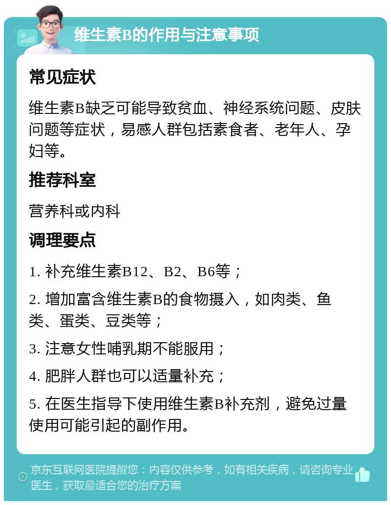 维生素B的作用与注意事项 常见症状 维生素B缺乏可能导致贫血、神经系统问题、皮肤问题等症状，易感人群包括素食者、老年人、孕妇等。 推荐科室 营养科或内科 调理要点 1. 补充维生素B12、B2、B6等； 2. 增加富含维生素B的食物摄入，如肉类、鱼类、蛋类、豆类等； 3. 注意女性哺乳期不能服用； 4. 肥胖人群也可以适量补充； 5. 在医生指导下使用维生素B补充剂，避免过量使用可能引起的副作用。