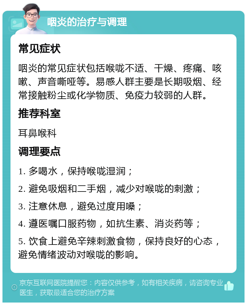 咽炎的治疗与调理 常见症状 咽炎的常见症状包括喉咙不适、干燥、疼痛、咳嗽、声音嘶哑等。易感人群主要是长期吸烟、经常接触粉尘或化学物质、免疫力较弱的人群。 推荐科室 耳鼻喉科 调理要点 1. 多喝水，保持喉咙湿润； 2. 避免吸烟和二手烟，减少对喉咙的刺激； 3. 注意休息，避免过度用嗓； 4. 遵医嘱口服药物，如抗生素、消炎药等； 5. 饮食上避免辛辣刺激食物，保持良好的心态，避免情绪波动对喉咙的影响。