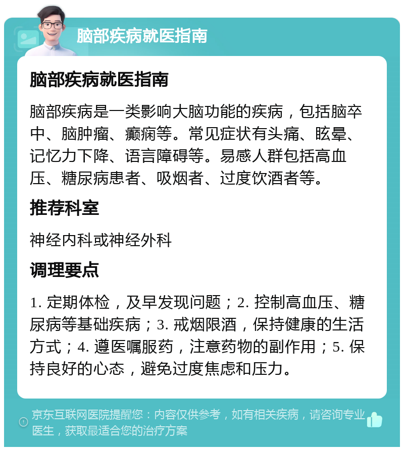 脑部疾病就医指南 脑部疾病就医指南 脑部疾病是一类影响大脑功能的疾病，包括脑卒中、脑肿瘤、癫痫等。常见症状有头痛、眩晕、记忆力下降、语言障碍等。易感人群包括高血压、糖尿病患者、吸烟者、过度饮酒者等。 推荐科室 神经内科或神经外科 调理要点 1. 定期体检，及早发现问题；2. 控制高血压、糖尿病等基础疾病；3. 戒烟限酒，保持健康的生活方式；4. 遵医嘱服药，注意药物的副作用；5. 保持良好的心态，避免过度焦虑和压力。