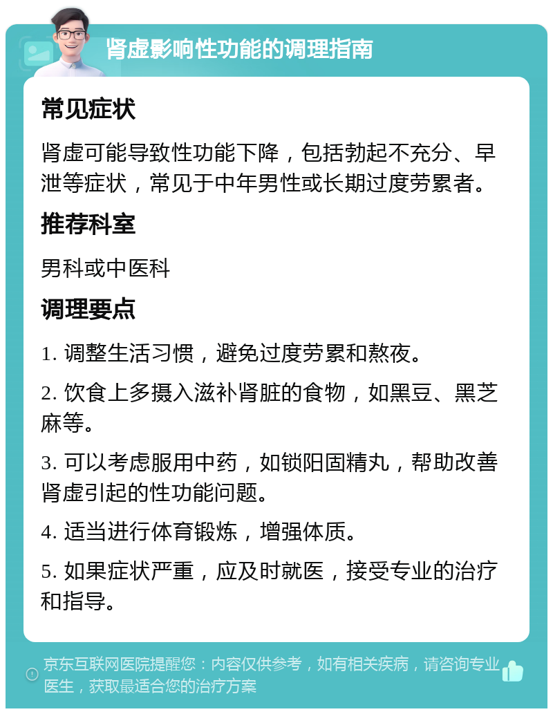 肾虚影响性功能的调理指南 常见症状 肾虚可能导致性功能下降，包括勃起不充分、早泄等症状，常见于中年男性或长期过度劳累者。 推荐科室 男科或中医科 调理要点 1. 调整生活习惯，避免过度劳累和熬夜。 2. 饮食上多摄入滋补肾脏的食物，如黑豆、黑芝麻等。 3. 可以考虑服用中药，如锁阳固精丸，帮助改善肾虚引起的性功能问题。 4. 适当进行体育锻炼，增强体质。 5. 如果症状严重，应及时就医，接受专业的治疗和指导。