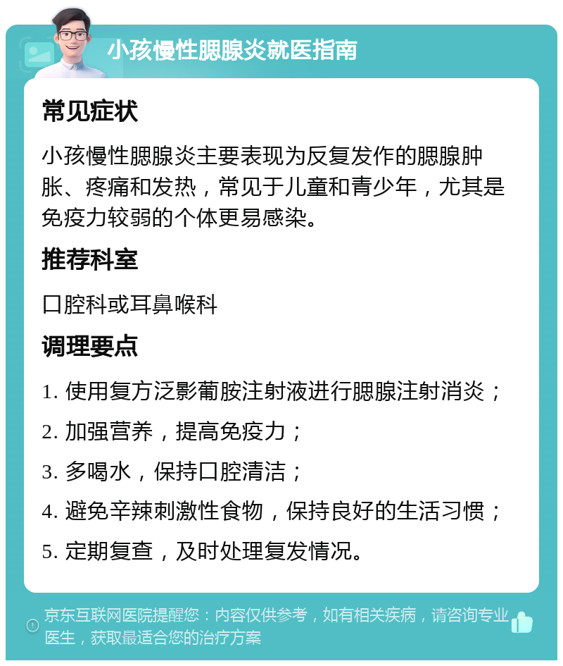 小孩慢性腮腺炎就医指南 常见症状 小孩慢性腮腺炎主要表现为反复发作的腮腺肿胀、疼痛和发热，常见于儿童和青少年，尤其是免疫力较弱的个体更易感染。 推荐科室 口腔科或耳鼻喉科 调理要点 1. 使用复方泛影葡胺注射液进行腮腺注射消炎； 2. 加强营养，提高免疫力； 3. 多喝水，保持口腔清洁； 4. 避免辛辣刺激性食物，保持良好的生活习惯； 5. 定期复查，及时处理复发情况。