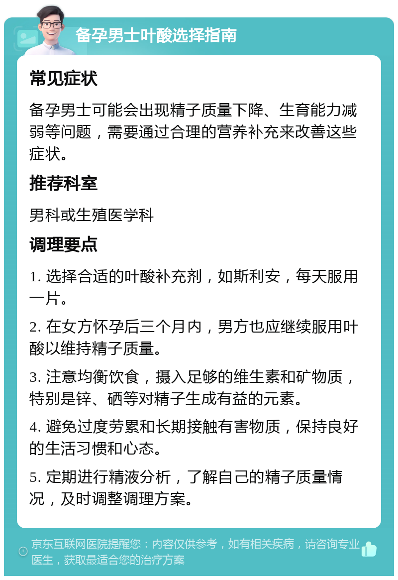 备孕男士叶酸选择指南 常见症状 备孕男士可能会出现精子质量下降、生育能力减弱等问题，需要通过合理的营养补充来改善这些症状。 推荐科室 男科或生殖医学科 调理要点 1. 选择合适的叶酸补充剂，如斯利安，每天服用一片。 2. 在女方怀孕后三个月内，男方也应继续服用叶酸以维持精子质量。 3. 注意均衡饮食，摄入足够的维生素和矿物质，特别是锌、硒等对精子生成有益的元素。 4. 避免过度劳累和长期接触有害物质，保持良好的生活习惯和心态。 5. 定期进行精液分析，了解自己的精子质量情况，及时调整调理方案。