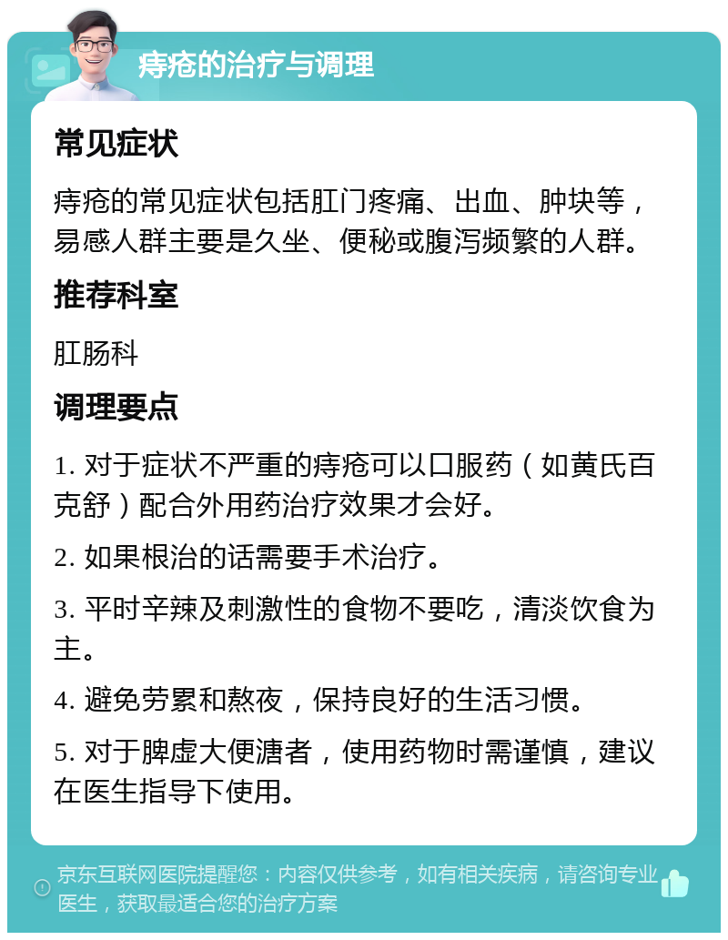 痔疮的治疗与调理 常见症状 痔疮的常见症状包括肛门疼痛、出血、肿块等，易感人群主要是久坐、便秘或腹泻频繁的人群。 推荐科室 肛肠科 调理要点 1. 对于症状不严重的痔疮可以口服药（如黄氏百克舒）配合外用药治疗效果才会好。 2. 如果根治的话需要手术治疗。 3. 平时辛辣及刺激性的食物不要吃，清淡饮食为主。 4. 避免劳累和熬夜，保持良好的生活习惯。 5. 对于脾虚大便溏者，使用药物时需谨慎，建议在医生指导下使用。