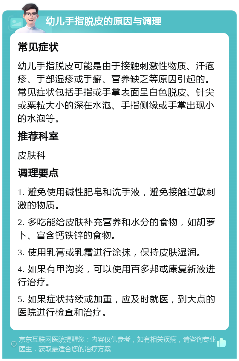 幼儿手指脱皮的原因与调理 常见症状 幼儿手指脱皮可能是由于接触刺激性物质、汗疱疹、手部湿疹或手癣、营养缺乏等原因引起的。常见症状包括手指或手掌表面呈白色脱皮、针尖或粟粒大小的深在水泡、手指侧缘或手掌出现小的水泡等。 推荐科室 皮肤科 调理要点 1. 避免使用碱性肥皂和洗手液，避免接触过敏刺激的物质。 2. 多吃能给皮肤补充营养和水分的食物，如胡萝卜、富含钙铁锌的食物。 3. 使用乳膏或乳霜进行涂抹，保持皮肤湿润。 4. 如果有甲沟炎，可以使用百多邦或康复新液进行治疗。 5. 如果症状持续或加重，应及时就医，到大点的医院进行检查和治疗。