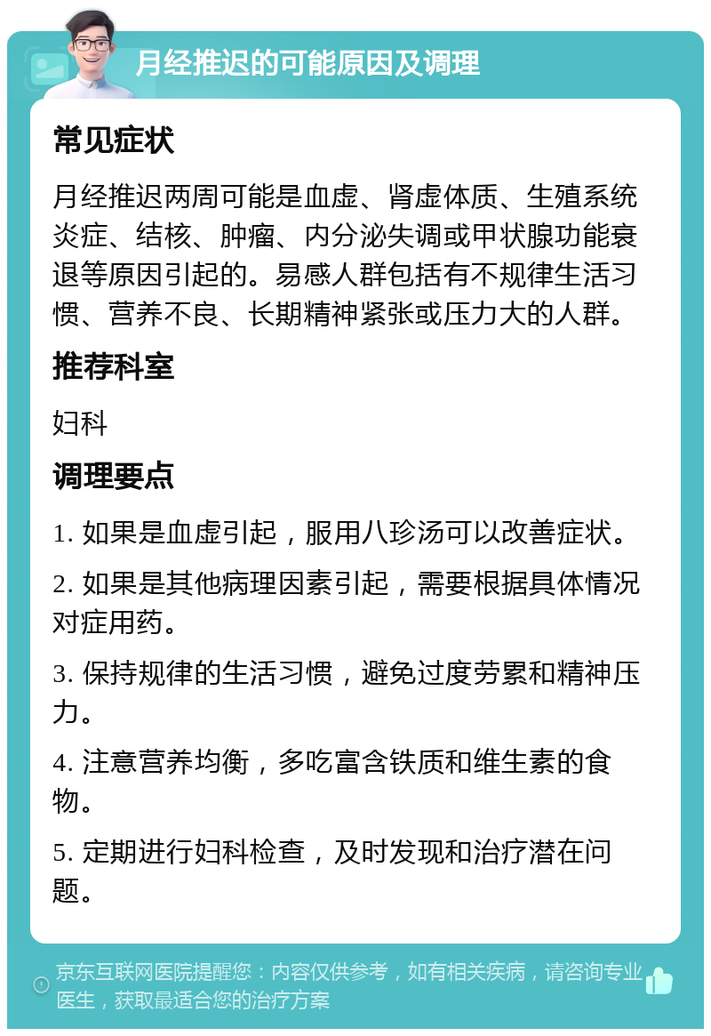 月经推迟的可能原因及调理 常见症状 月经推迟两周可能是血虚、肾虚体质、生殖系统炎症、结核、肿瘤、内分泌失调或甲状腺功能衰退等原因引起的。易感人群包括有不规律生活习惯、营养不良、长期精神紧张或压力大的人群。 推荐科室 妇科 调理要点 1. 如果是血虚引起，服用八珍汤可以改善症状。 2. 如果是其他病理因素引起，需要根据具体情况对症用药。 3. 保持规律的生活习惯，避免过度劳累和精神压力。 4. 注意营养均衡，多吃富含铁质和维生素的食物。 5. 定期进行妇科检查，及时发现和治疗潜在问题。