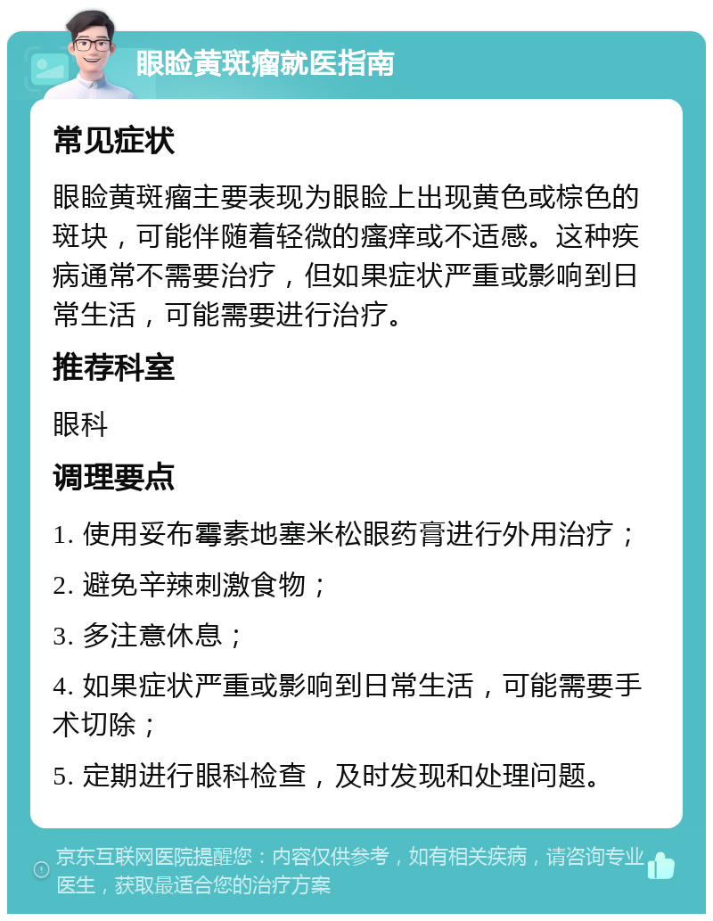 眼睑黄斑瘤就医指南 常见症状 眼睑黄斑瘤主要表现为眼睑上出现黄色或棕色的斑块，可能伴随着轻微的瘙痒或不适感。这种疾病通常不需要治疗，但如果症状严重或影响到日常生活，可能需要进行治疗。 推荐科室 眼科 调理要点 1. 使用妥布霉素地塞米松眼药膏进行外用治疗； 2. 避免辛辣刺激食物； 3. 多注意休息； 4. 如果症状严重或影响到日常生活，可能需要手术切除； 5. 定期进行眼科检查，及时发现和处理问题。