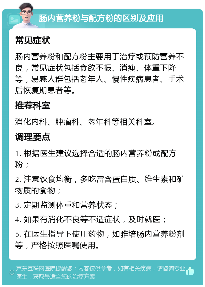 肠内营养粉与配方粉的区别及应用 常见症状 肠内营养粉和配方粉主要用于治疗或预防营养不良，常见症状包括食欲不振、消瘦、体重下降等，易感人群包括老年人、慢性疾病患者、手术后恢复期患者等。 推荐科室 消化内科、肿瘤科、老年科等相关科室。 调理要点 1. 根据医生建议选择合适的肠内营养粉或配方粉； 2. 注意饮食均衡，多吃富含蛋白质、维生素和矿物质的食物； 3. 定期监测体重和营养状态； 4. 如果有消化不良等不适症状，及时就医； 5. 在医生指导下使用药物，如雅培肠内营养粉剂等，严格按照医嘱使用。