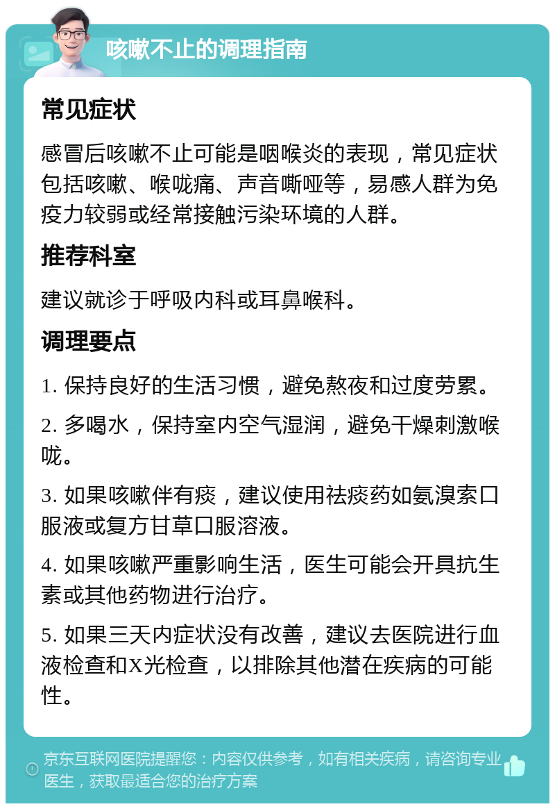 咳嗽不止的调理指南 常见症状 感冒后咳嗽不止可能是咽喉炎的表现，常见症状包括咳嗽、喉咙痛、声音嘶哑等，易感人群为免疫力较弱或经常接触污染环境的人群。 推荐科室 建议就诊于呼吸内科或耳鼻喉科。 调理要点 1. 保持良好的生活习惯，避免熬夜和过度劳累。 2. 多喝水，保持室内空气湿润，避免干燥刺激喉咙。 3. 如果咳嗽伴有痰，建议使用祛痰药如氨溴索口服液或复方甘草口服溶液。 4. 如果咳嗽严重影响生活，医生可能会开具抗生素或其他药物进行治疗。 5. 如果三天内症状没有改善，建议去医院进行血液检查和X光检查，以排除其他潜在疾病的可能性。