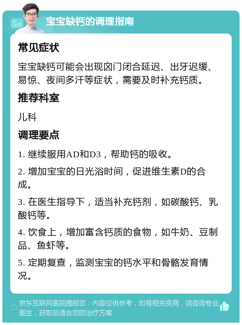 宝宝缺钙的调理指南 常见症状 宝宝缺钙可能会出现囟门闭合延迟、出牙迟缓、易惊、夜间多汗等症状，需要及时补充钙质。 推荐科室 儿科 调理要点 1. 继续服用AD和D3，帮助钙的吸收。 2. 增加宝宝的日光浴时间，促进维生素D的合成。 3. 在医生指导下，适当补充钙剂，如碳酸钙、乳酸钙等。 4. 饮食上，增加富含钙质的食物，如牛奶、豆制品、鱼虾等。 5. 定期复查，监测宝宝的钙水平和骨骼发育情况。