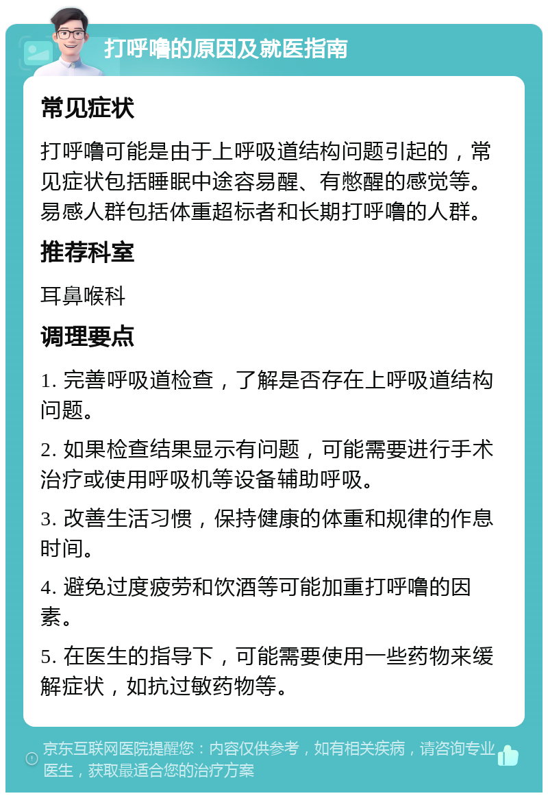 打呼噜的原因及就医指南 常见症状 打呼噜可能是由于上呼吸道结构问题引起的，常见症状包括睡眠中途容易醒、有憋醒的感觉等。易感人群包括体重超标者和长期打呼噜的人群。 推荐科室 耳鼻喉科 调理要点 1. 完善呼吸道检查，了解是否存在上呼吸道结构问题。 2. 如果检查结果显示有问题，可能需要进行手术治疗或使用呼吸机等设备辅助呼吸。 3. 改善生活习惯，保持健康的体重和规律的作息时间。 4. 避免过度疲劳和饮酒等可能加重打呼噜的因素。 5. 在医生的指导下，可能需要使用一些药物来缓解症状，如抗过敏药物等。