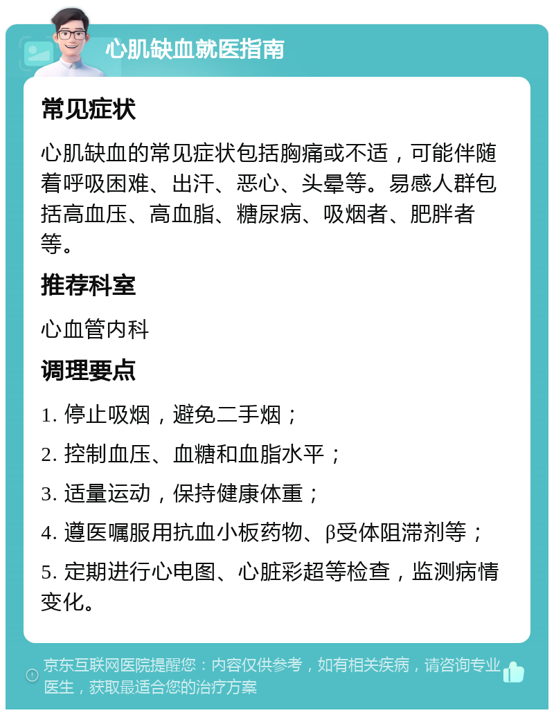 心肌缺血就医指南 常见症状 心肌缺血的常见症状包括胸痛或不适，可能伴随着呼吸困难、出汗、恶心、头晕等。易感人群包括高血压、高血脂、糖尿病、吸烟者、肥胖者等。 推荐科室 心血管内科 调理要点 1. 停止吸烟，避免二手烟； 2. 控制血压、血糖和血脂水平； 3. 适量运动，保持健康体重； 4. 遵医嘱服用抗血小板药物、β受体阻滞剂等； 5. 定期进行心电图、心脏彩超等检查，监测病情变化。