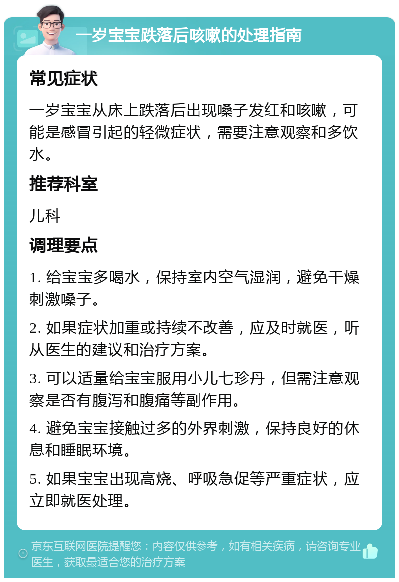 一岁宝宝跌落后咳嗽的处理指南 常见症状 一岁宝宝从床上跌落后出现嗓子发红和咳嗽，可能是感冒引起的轻微症状，需要注意观察和多饮水。 推荐科室 儿科 调理要点 1. 给宝宝多喝水，保持室内空气湿润，避免干燥刺激嗓子。 2. 如果症状加重或持续不改善，应及时就医，听从医生的建议和治疗方案。 3. 可以适量给宝宝服用小儿七珍丹，但需注意观察是否有腹泻和腹痛等副作用。 4. 避免宝宝接触过多的外界刺激，保持良好的休息和睡眠环境。 5. 如果宝宝出现高烧、呼吸急促等严重症状，应立即就医处理。