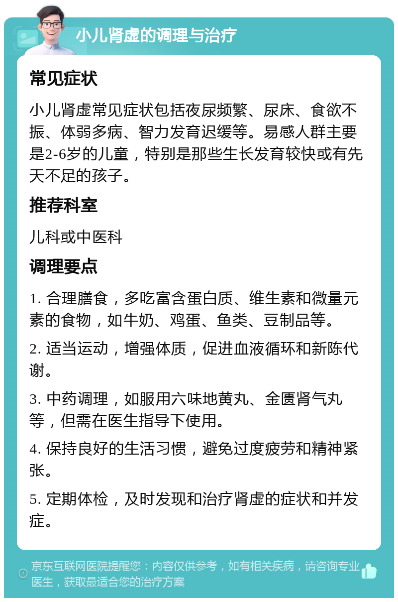 小儿肾虚的调理与治疗 常见症状 小儿肾虚常见症状包括夜尿频繁、尿床、食欲不振、体弱多病、智力发育迟缓等。易感人群主要是2-6岁的儿童，特别是那些生长发育较快或有先天不足的孩子。 推荐科室 儿科或中医科 调理要点 1. 合理膳食，多吃富含蛋白质、维生素和微量元素的食物，如牛奶、鸡蛋、鱼类、豆制品等。 2. 适当运动，增强体质，促进血液循环和新陈代谢。 3. 中药调理，如服用六味地黄丸、金匮肾气丸等，但需在医生指导下使用。 4. 保持良好的生活习惯，避免过度疲劳和精神紧张。 5. 定期体检，及时发现和治疗肾虚的症状和并发症。