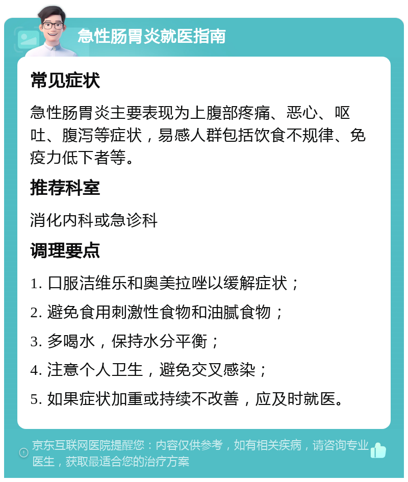 急性肠胃炎就医指南 常见症状 急性肠胃炎主要表现为上腹部疼痛、恶心、呕吐、腹泻等症状，易感人群包括饮食不规律、免疫力低下者等。 推荐科室 消化内科或急诊科 调理要点 1. 口服洁维乐和奥美拉唑以缓解症状； 2. 避免食用刺激性食物和油腻食物； 3. 多喝水，保持水分平衡； 4. 注意个人卫生，避免交叉感染； 5. 如果症状加重或持续不改善，应及时就医。