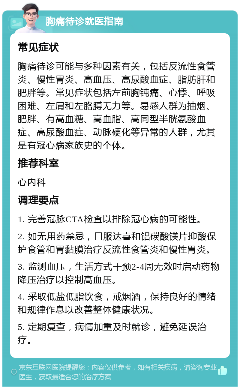 胸痛待诊就医指南 常见症状 胸痛待诊可能与多种因素有关，包括反流性食管炎、慢性胃炎、高血压、高尿酸血症、脂肪肝和肥胖等。常见症状包括左前胸钝痛、心悸、呼吸困难、左肩和左胳膊无力等。易感人群为抽烟、肥胖、有高血糖、高血脂、高同型半胱氨酸血症、高尿酸血症、动脉硬化等异常的人群，尤其是有冠心病家族史的个体。 推荐科室 心内科 调理要点 1. 完善冠脉CTA检查以排除冠心病的可能性。 2. 如无用药禁忌，口服达喜和铝碳酸镁片抑酸保护食管和胃黏膜治疗反流性食管炎和慢性胃炎。 3. 监测血压，生活方式干预2-4周无效时启动药物降压治疗以控制高血压。 4. 采取低盐低脂饮食，戒烟酒，保持良好的情绪和规律作息以改善整体健康状况。 5. 定期复查，病情加重及时就诊，避免延误治疗。