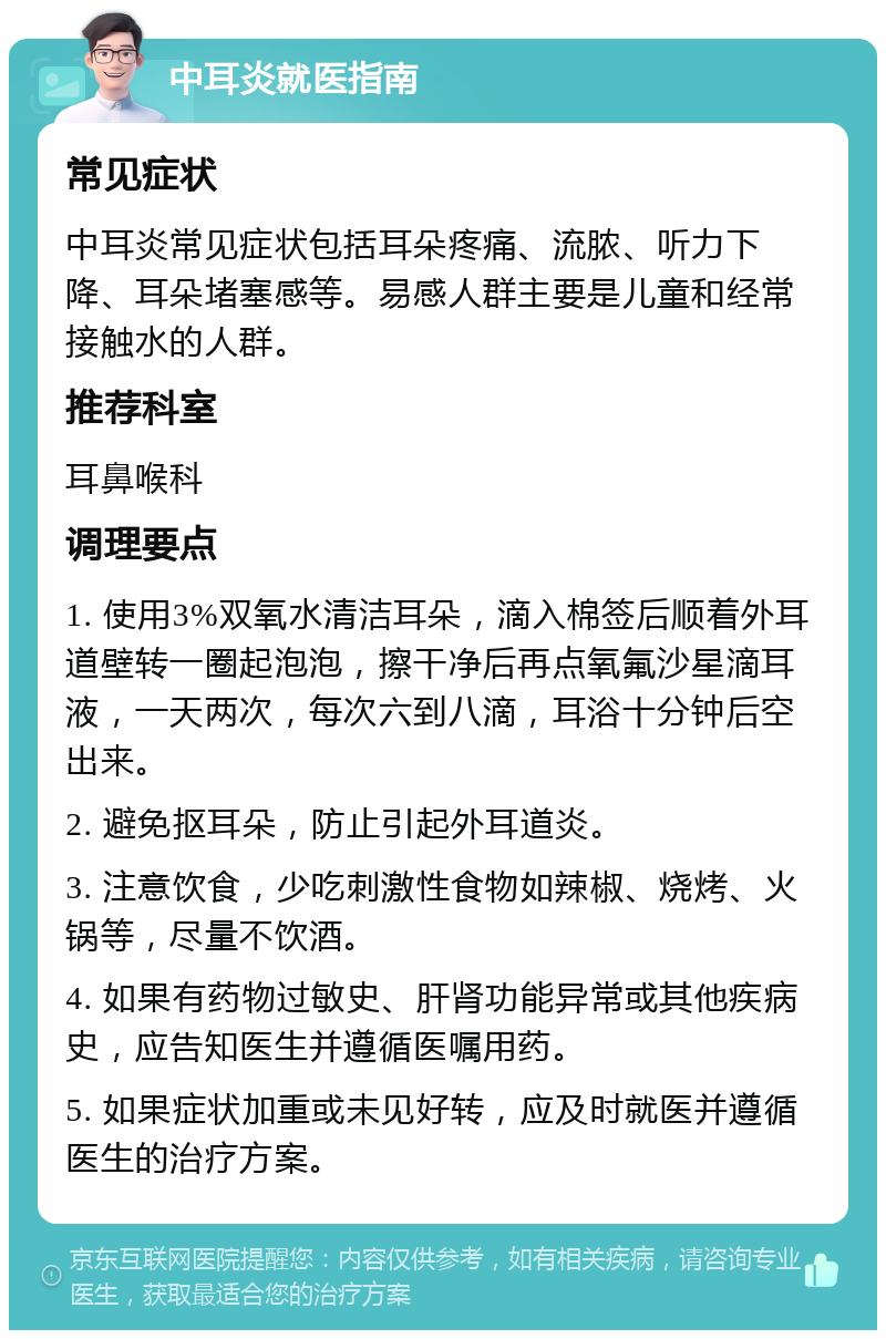 中耳炎就医指南 常见症状 中耳炎常见症状包括耳朵疼痛、流脓、听力下降、耳朵堵塞感等。易感人群主要是儿童和经常接触水的人群。 推荐科室 耳鼻喉科 调理要点 1. 使用3%双氧水清洁耳朵，滴入棉签后顺着外耳道壁转一圈起泡泡，擦干净后再点氧氟沙星滴耳液，一天两次，每次六到八滴，耳浴十分钟后空出来。 2. 避免抠耳朵，防止引起外耳道炎。 3. 注意饮食，少吃刺激性食物如辣椒、烧烤、火锅等，尽量不饮酒。 4. 如果有药物过敏史、肝肾功能异常或其他疾病史，应告知医生并遵循医嘱用药。 5. 如果症状加重或未见好转，应及时就医并遵循医生的治疗方案。