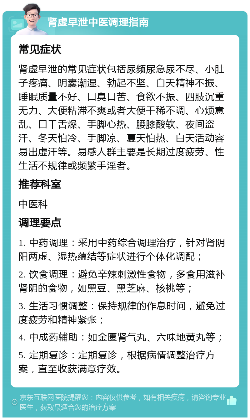 肾虚早泄中医调理指南 常见症状 肾虚早泄的常见症状包括尿频尿急尿不尽、小肚子疼痛、阴囊潮湿、勃起不坚、白天精神不振、睡眠质量不好、口臭口苦、食欲不振、四肢沉重无力、大便粘滞不爽或者大便干稀不调、心烦意乱、口干舌燥、手脚心热、腰膝酸软、夜间盗汗、冬天怕冷、手脚凉、夏天怕热、白天活动容易出虚汗等。易感人群主要是长期过度疲劳、性生活不规律或频繁手淫者。 推荐科室 中医科 调理要点 1. 中药调理：采用中药综合调理治疗，针对肾阴阳两虚、湿热蕴结等症状进行个体化调配； 2. 饮食调理：避免辛辣刺激性食物，多食用滋补肾阴的食物，如黑豆、黑芝麻、核桃等； 3. 生活习惯调整：保持规律的作息时间，避免过度疲劳和精神紧张； 4. 中成药辅助：如金匮肾气丸、六味地黄丸等； 5. 定期复诊：定期复诊，根据病情调整治疗方案，直至收获满意疗效。