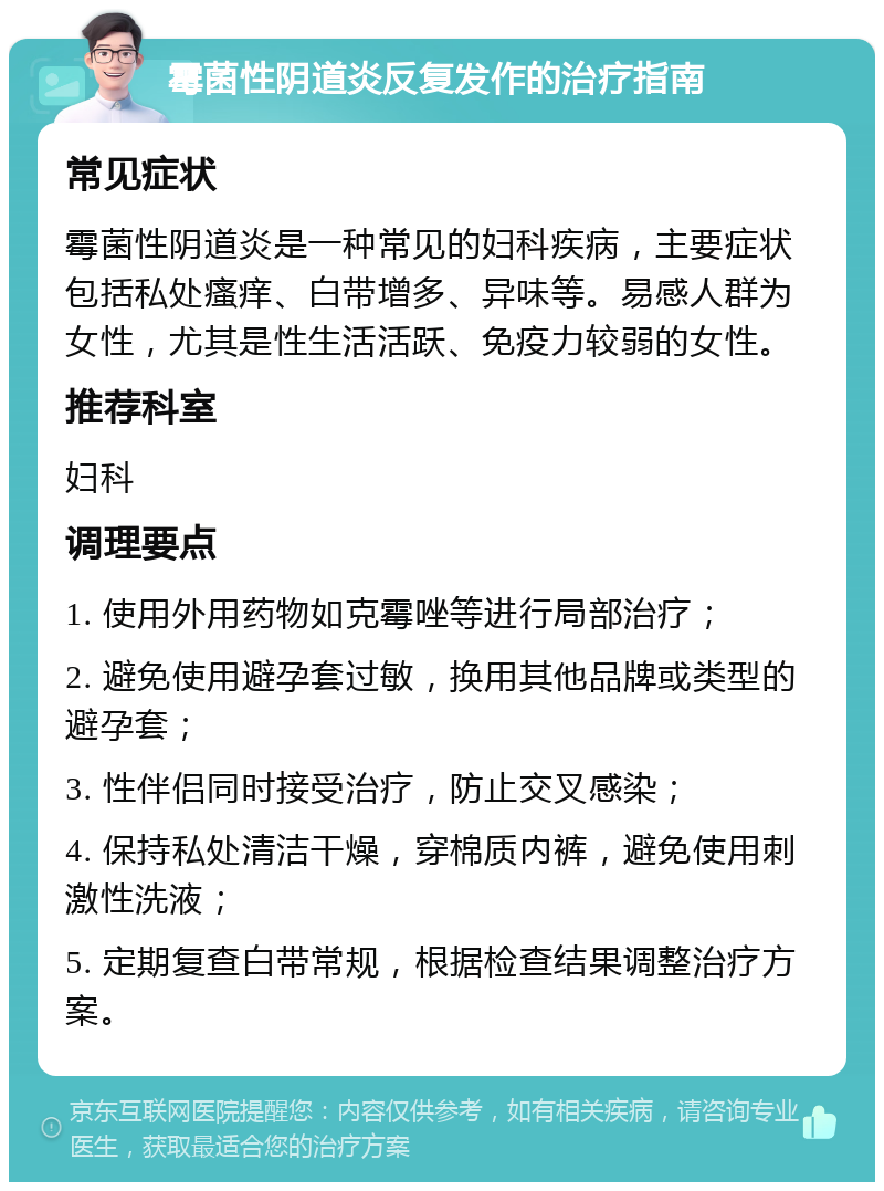 霉菌性阴道炎反复发作的治疗指南 常见症状 霉菌性阴道炎是一种常见的妇科疾病，主要症状包括私处瘙痒、白带增多、异味等。易感人群为女性，尤其是性生活活跃、免疫力较弱的女性。 推荐科室 妇科 调理要点 1. 使用外用药物如克霉唑等进行局部治疗； 2. 避免使用避孕套过敏，换用其他品牌或类型的避孕套； 3. 性伴侣同时接受治疗，防止交叉感染； 4. 保持私处清洁干燥，穿棉质内裤，避免使用刺激性洗液； 5. 定期复查白带常规，根据检查结果调整治疗方案。