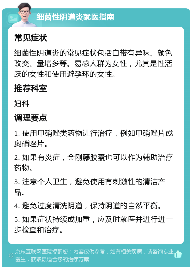 细菌性阴道炎就医指南 常见症状 细菌性阴道炎的常见症状包括白带有异味、颜色改变、量增多等。易感人群为女性，尤其是性活跃的女性和使用避孕环的女性。 推荐科室 妇科 调理要点 1. 使用甲硝唑类药物进行治疗，例如甲硝唑片或奥硝唑片。 2. 如果有炎症，金刚藤胶囊也可以作为辅助治疗药物。 3. 注意个人卫生，避免使用有刺激性的清洁产品。 4. 避免过度清洗阴道，保持阴道的自然平衡。 5. 如果症状持续或加重，应及时就医并进行进一步检查和治疗。