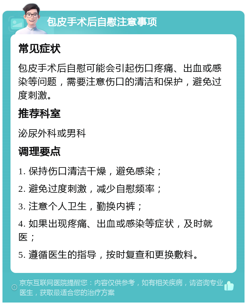 包皮手术后自慰注意事项 常见症状 包皮手术后自慰可能会引起伤口疼痛、出血或感染等问题，需要注意伤口的清洁和保护，避免过度刺激。 推荐科室 泌尿外科或男科 调理要点 1. 保持伤口清洁干燥，避免感染； 2. 避免过度刺激，减少自慰频率； 3. 注意个人卫生，勤换内裤； 4. 如果出现疼痛、出血或感染等症状，及时就医； 5. 遵循医生的指导，按时复查和更换敷料。