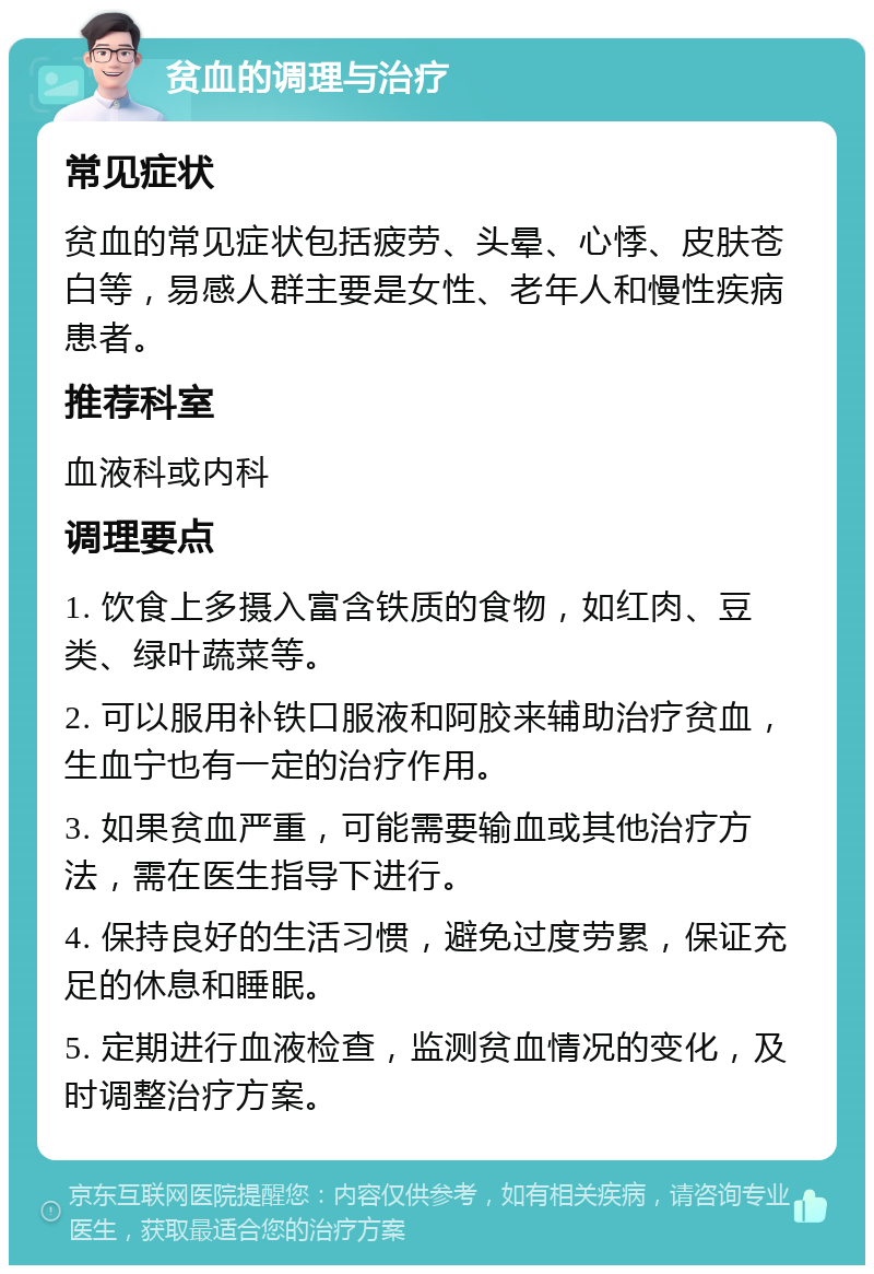 贫血的调理与治疗 常见症状 贫血的常见症状包括疲劳、头晕、心悸、皮肤苍白等，易感人群主要是女性、老年人和慢性疾病患者。 推荐科室 血液科或内科 调理要点 1. 饮食上多摄入富含铁质的食物，如红肉、豆类、绿叶蔬菜等。 2. 可以服用补铁口服液和阿胶来辅助治疗贫血，生血宁也有一定的治疗作用。 3. 如果贫血严重，可能需要输血或其他治疗方法，需在医生指导下进行。 4. 保持良好的生活习惯，避免过度劳累，保证充足的休息和睡眠。 5. 定期进行血液检查，监测贫血情况的变化，及时调整治疗方案。