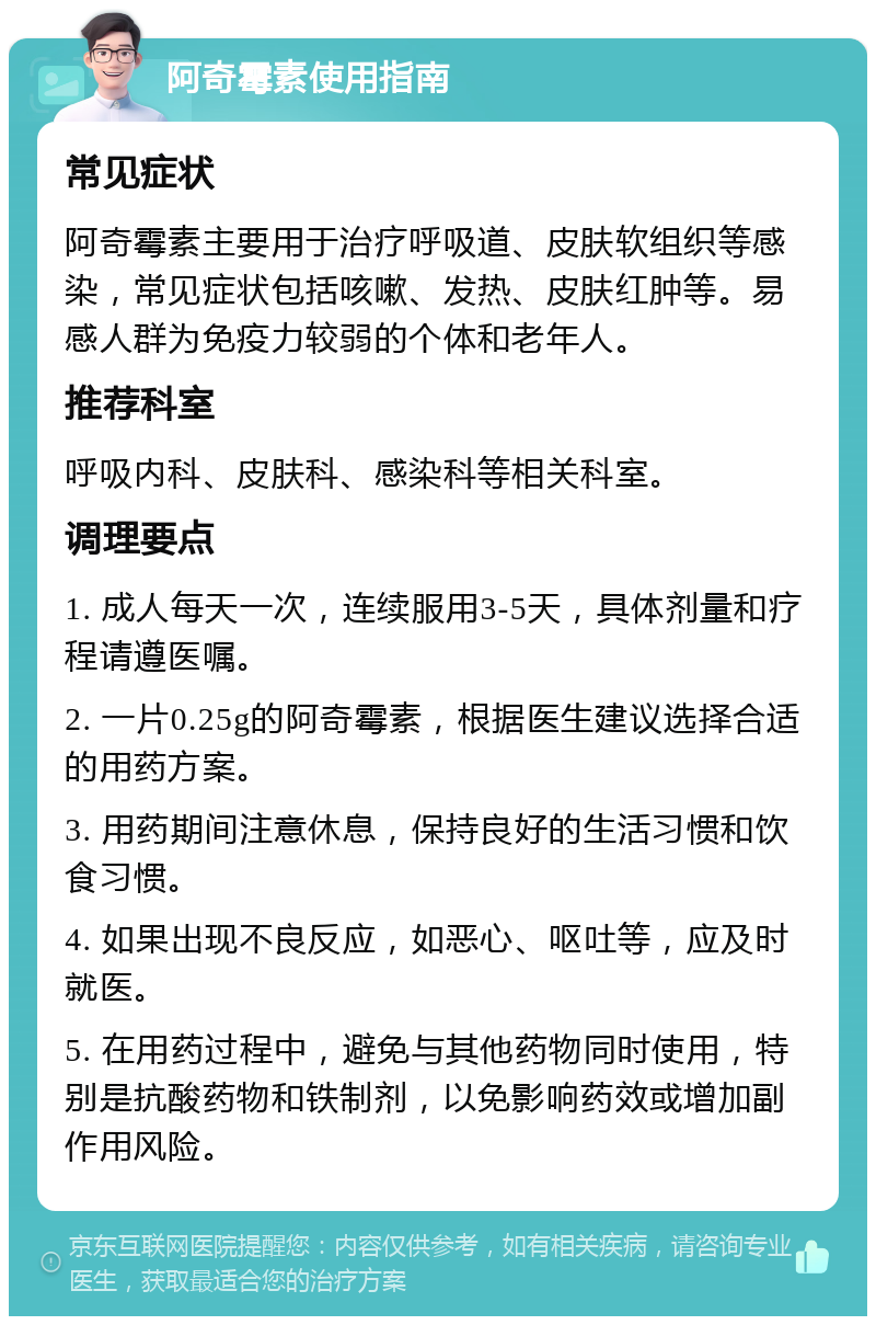 阿奇霉素使用指南 常见症状 阿奇霉素主要用于治疗呼吸道、皮肤软组织等感染，常见症状包括咳嗽、发热、皮肤红肿等。易感人群为免疫力较弱的个体和老年人。 推荐科室 呼吸内科、皮肤科、感染科等相关科室。 调理要点 1. 成人每天一次，连续服用3-5天，具体剂量和疗程请遵医嘱。 2. 一片0.25g的阿奇霉素，根据医生建议选择合适的用药方案。 3. 用药期间注意休息，保持良好的生活习惯和饮食习惯。 4. 如果出现不良反应，如恶心、呕吐等，应及时就医。 5. 在用药过程中，避免与其他药物同时使用，特别是抗酸药物和铁制剂，以免影响药效或增加副作用风险。