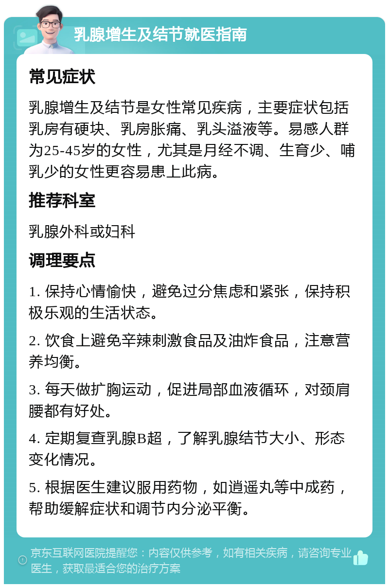 乳腺增生及结节就医指南 常见症状 乳腺增生及结节是女性常见疾病，主要症状包括乳房有硬块、乳房胀痛、乳头溢液等。易感人群为25-45岁的女性，尤其是月经不调、生育少、哺乳少的女性更容易患上此病。 推荐科室 乳腺外科或妇科 调理要点 1. 保持心情愉快，避免过分焦虑和紧张，保持积极乐观的生活状态。 2. 饮食上避免辛辣刺激食品及油炸食品，注意营养均衡。 3. 每天做扩胸运动，促进局部血液循环，对颈肩腰都有好处。 4. 定期复查乳腺B超，了解乳腺结节大小、形态变化情况。 5. 根据医生建议服用药物，如逍遥丸等中成药，帮助缓解症状和调节内分泌平衡。