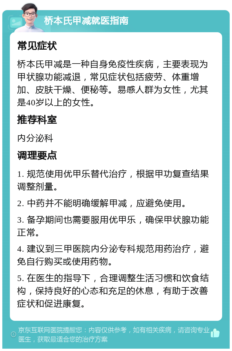 桥本氏甲减就医指南 常见症状 桥本氏甲减是一种自身免疫性疾病，主要表现为甲状腺功能减退，常见症状包括疲劳、体重增加、皮肤干燥、便秘等。易感人群为女性，尤其是40岁以上的女性。 推荐科室 内分泌科 调理要点 1. 规范使用优甲乐替代治疗，根据甲功复查结果调整剂量。 2. 中药并不能明确缓解甲减，应避免使用。 3. 备孕期间也需要服用优甲乐，确保甲状腺功能正常。 4. 建议到三甲医院内分泌专科规范用药治疗，避免自行购买或使用药物。 5. 在医生的指导下，合理调整生活习惯和饮食结构，保持良好的心态和充足的休息，有助于改善症状和促进康复。