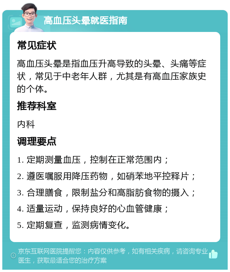 高血压头晕就医指南 常见症状 高血压头晕是指血压升高导致的头晕、头痛等症状，常见于中老年人群，尤其是有高血压家族史的个体。 推荐科室 内科 调理要点 1. 定期测量血压，控制在正常范围内； 2. 遵医嘱服用降压药物，如硝苯地平控释片； 3. 合理膳食，限制盐分和高脂肪食物的摄入； 4. 适量运动，保持良好的心血管健康； 5. 定期复查，监测病情变化。