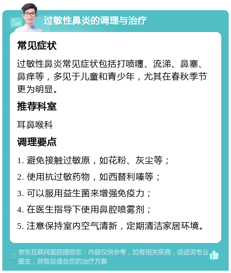 过敏性鼻炎的调理与治疗 常见症状 过敏性鼻炎常见症状包括打喷嚏、流涕、鼻塞、鼻痒等，多见于儿童和青少年，尤其在春秋季节更为明显。 推荐科室 耳鼻喉科 调理要点 1. 避免接触过敏原，如花粉、灰尘等； 2. 使用抗过敏药物，如西替利嗪等； 3. 可以服用益生菌来增强免疫力； 4. 在医生指导下使用鼻腔喷雾剂； 5. 注意保持室内空气清新，定期清洁家居环境。