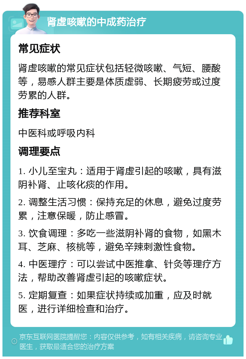 肾虚咳嗽的中成药治疗 常见症状 肾虚咳嗽的常见症状包括轻微咳嗽、气短、腰酸等，易感人群主要是体质虚弱、长期疲劳或过度劳累的人群。 推荐科室 中医科或呼吸内科 调理要点 1. 小儿至宝丸：适用于肾虚引起的咳嗽，具有滋阴补肾、止咳化痰的作用。 2. 调整生活习惯：保持充足的休息，避免过度劳累，注意保暖，防止感冒。 3. 饮食调理：多吃一些滋阴补肾的食物，如黑木耳、芝麻、核桃等，避免辛辣刺激性食物。 4. 中医理疗：可以尝试中医推拿、针灸等理疗方法，帮助改善肾虚引起的咳嗽症状。 5. 定期复查：如果症状持续或加重，应及时就医，进行详细检查和治疗。