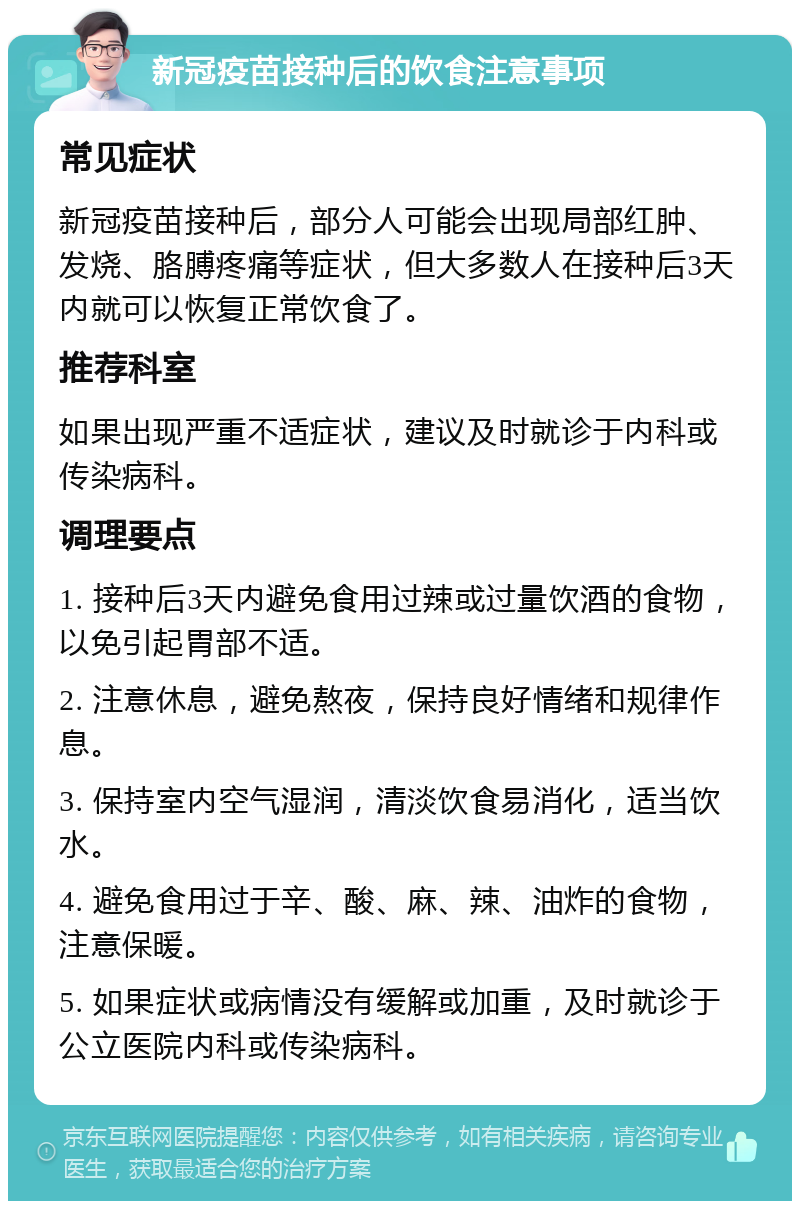 新冠疫苗接种后的饮食注意事项 常见症状 新冠疫苗接种后，部分人可能会出现局部红肿、发烧、胳膊疼痛等症状，但大多数人在接种后3天内就可以恢复正常饮食了。 推荐科室 如果出现严重不适症状，建议及时就诊于内科或传染病科。 调理要点 1. 接种后3天内避免食用过辣或过量饮酒的食物，以免引起胃部不适。 2. 注意休息，避免熬夜，保持良好情绪和规律作息。 3. 保持室内空气湿润，清淡饮食易消化，适当饮水。 4. 避免食用过于辛、酸、麻、辣、油炸的食物，注意保暖。 5. 如果症状或病情没有缓解或加重，及时就诊于公立医院内科或传染病科。