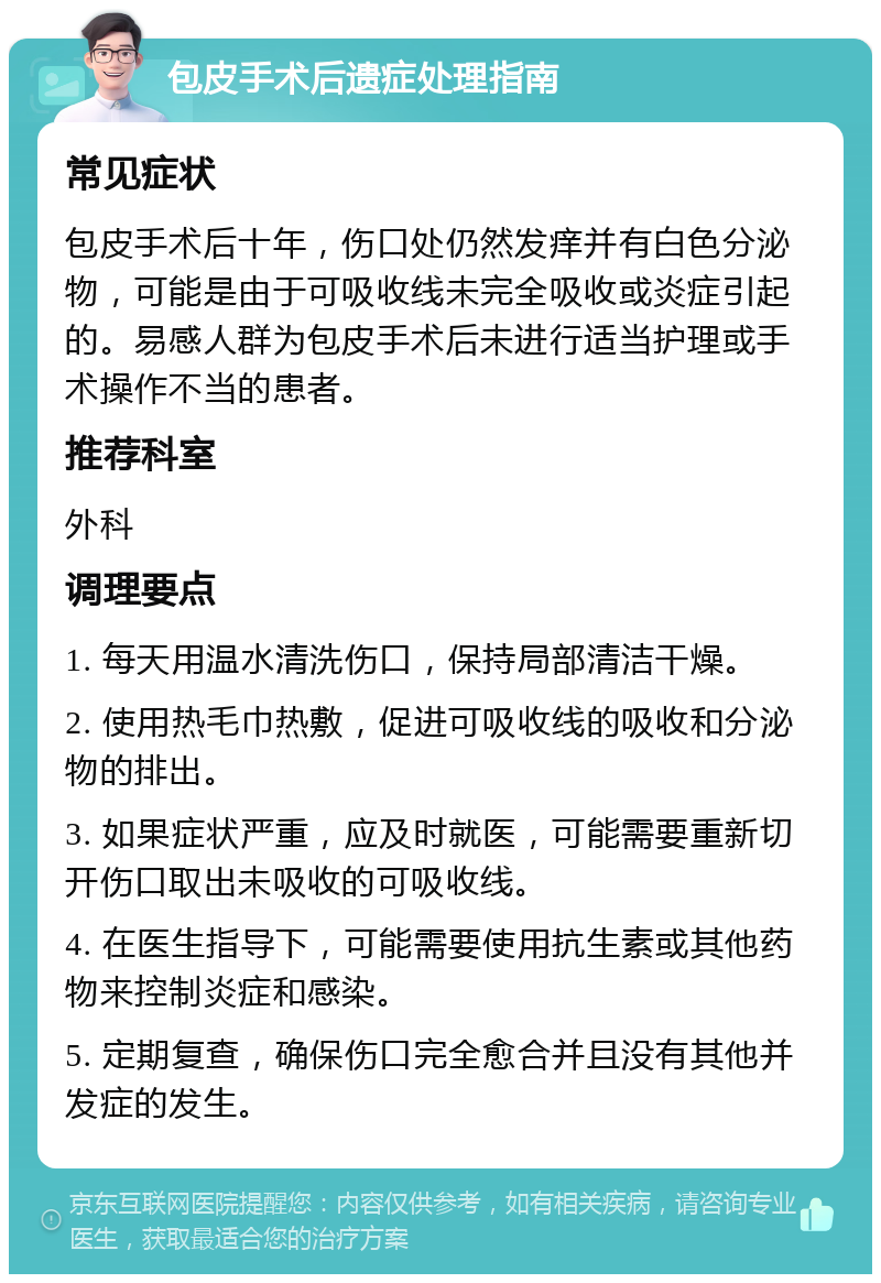 包皮手术后遗症处理指南 常见症状 包皮手术后十年，伤口处仍然发痒并有白色分泌物，可能是由于可吸收线未完全吸收或炎症引起的。易感人群为包皮手术后未进行适当护理或手术操作不当的患者。 推荐科室 外科 调理要点 1. 每天用温水清洗伤口，保持局部清洁干燥。 2. 使用热毛巾热敷，促进可吸收线的吸收和分泌物的排出。 3. 如果症状严重，应及时就医，可能需要重新切开伤口取出未吸收的可吸收线。 4. 在医生指导下，可能需要使用抗生素或其他药物来控制炎症和感染。 5. 定期复查，确保伤口完全愈合并且没有其他并发症的发生。