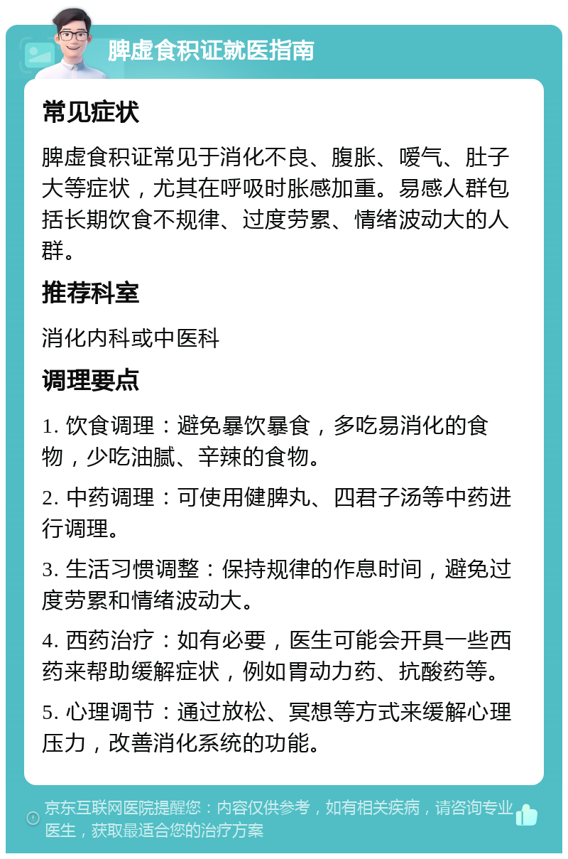 脾虚食积证就医指南 常见症状 脾虚食积证常见于消化不良、腹胀、嗳气、肚子大等症状，尤其在呼吸时胀感加重。易感人群包括长期饮食不规律、过度劳累、情绪波动大的人群。 推荐科室 消化内科或中医科 调理要点 1. 饮食调理：避免暴饮暴食，多吃易消化的食物，少吃油腻、辛辣的食物。 2. 中药调理：可使用健脾丸、四君子汤等中药进行调理。 3. 生活习惯调整：保持规律的作息时间，避免过度劳累和情绪波动大。 4. 西药治疗：如有必要，医生可能会开具一些西药来帮助缓解症状，例如胃动力药、抗酸药等。 5. 心理调节：通过放松、冥想等方式来缓解心理压力，改善消化系统的功能。