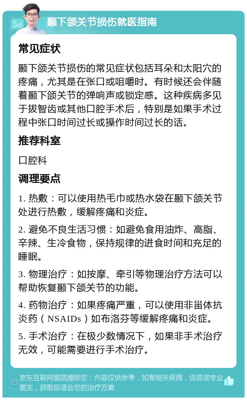 颞下颌关节损伤就医指南 常见症状 颞下颌关节损伤的常见症状包括耳朵和太阳穴的疼痛，尤其是在张口或咀嚼时。有时候还会伴随着颞下颌关节的弹响声或锁定感。这种疾病多见于拔智齿或其他口腔手术后，特别是如果手术过程中张口时间过长或操作时间过长的话。 推荐科室 口腔科 调理要点 1. 热敷：可以使用热毛巾或热水袋在颞下颌关节处进行热敷，缓解疼痛和炎症。 2. 避免不良生活习惯：如避免食用油炸、高脂、辛辣、生冷食物，保持规律的进食时间和充足的睡眠。 3. 物理治疗：如按摩、牵引等物理治疗方法可以帮助恢复颞下颌关节的功能。 4. 药物治疗：如果疼痛严重，可以使用非甾体抗炎药（NSAIDs）如布洛芬等缓解疼痛和炎症。 5. 手术治疗：在极少数情况下，如果非手术治疗无效，可能需要进行手术治疗。