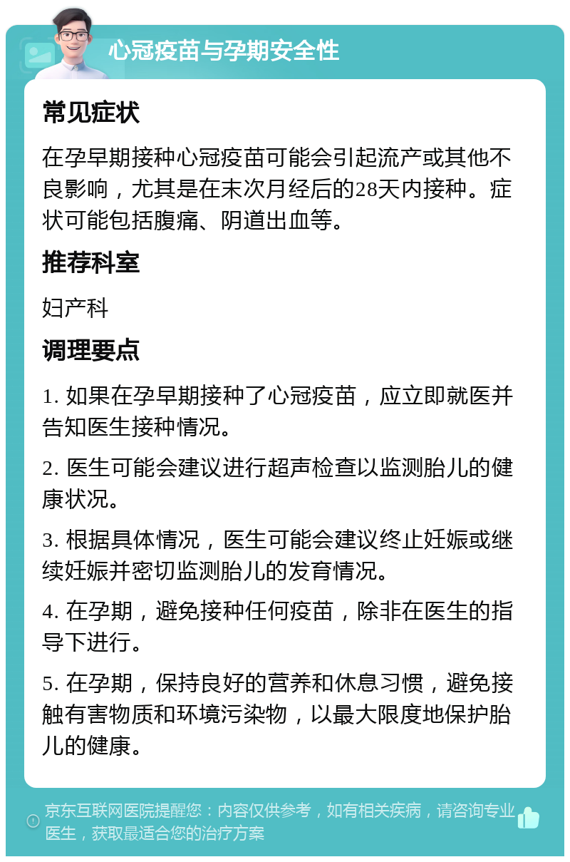 心冠疫苗与孕期安全性 常见症状 在孕早期接种心冠疫苗可能会引起流产或其他不良影响，尤其是在末次月经后的28天内接种。症状可能包括腹痛、阴道出血等。 推荐科室 妇产科 调理要点 1. 如果在孕早期接种了心冠疫苗，应立即就医并告知医生接种情况。 2. 医生可能会建议进行超声检查以监测胎儿的健康状况。 3. 根据具体情况，医生可能会建议终止妊娠或继续妊娠并密切监测胎儿的发育情况。 4. 在孕期，避免接种任何疫苗，除非在医生的指导下进行。 5. 在孕期，保持良好的营养和休息习惯，避免接触有害物质和环境污染物，以最大限度地保护胎儿的健康。