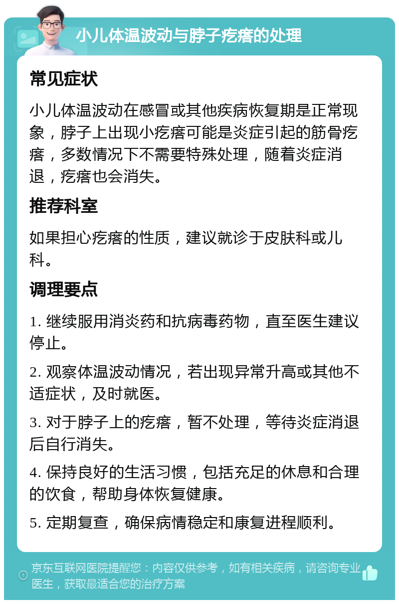 小儿体温波动与脖子疙瘩的处理 常见症状 小儿体温波动在感冒或其他疾病恢复期是正常现象，脖子上出现小疙瘩可能是炎症引起的筋骨疙瘩，多数情况下不需要特殊处理，随着炎症消退，疙瘩也会消失。 推荐科室 如果担心疙瘩的性质，建议就诊于皮肤科或儿科。 调理要点 1. 继续服用消炎药和抗病毒药物，直至医生建议停止。 2. 观察体温波动情况，若出现异常升高或其他不适症状，及时就医。 3. 对于脖子上的疙瘩，暂不处理，等待炎症消退后自行消失。 4. 保持良好的生活习惯，包括充足的休息和合理的饮食，帮助身体恢复健康。 5. 定期复查，确保病情稳定和康复进程顺利。