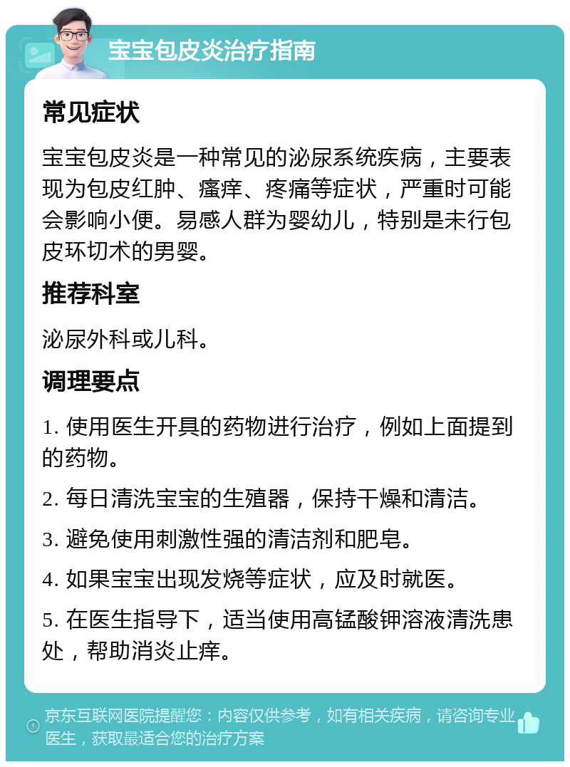 宝宝包皮炎治疗指南 常见症状 宝宝包皮炎是一种常见的泌尿系统疾病，主要表现为包皮红肿、瘙痒、疼痛等症状，严重时可能会影响小便。易感人群为婴幼儿，特别是未行包皮环切术的男婴。 推荐科室 泌尿外科或儿科。 调理要点 1. 使用医生开具的药物进行治疗，例如上面提到的药物。 2. 每日清洗宝宝的生殖器，保持干燥和清洁。 3. 避免使用刺激性强的清洁剂和肥皂。 4. 如果宝宝出现发烧等症状，应及时就医。 5. 在医生指导下，适当使用高锰酸钾溶液清洗患处，帮助消炎止痒。