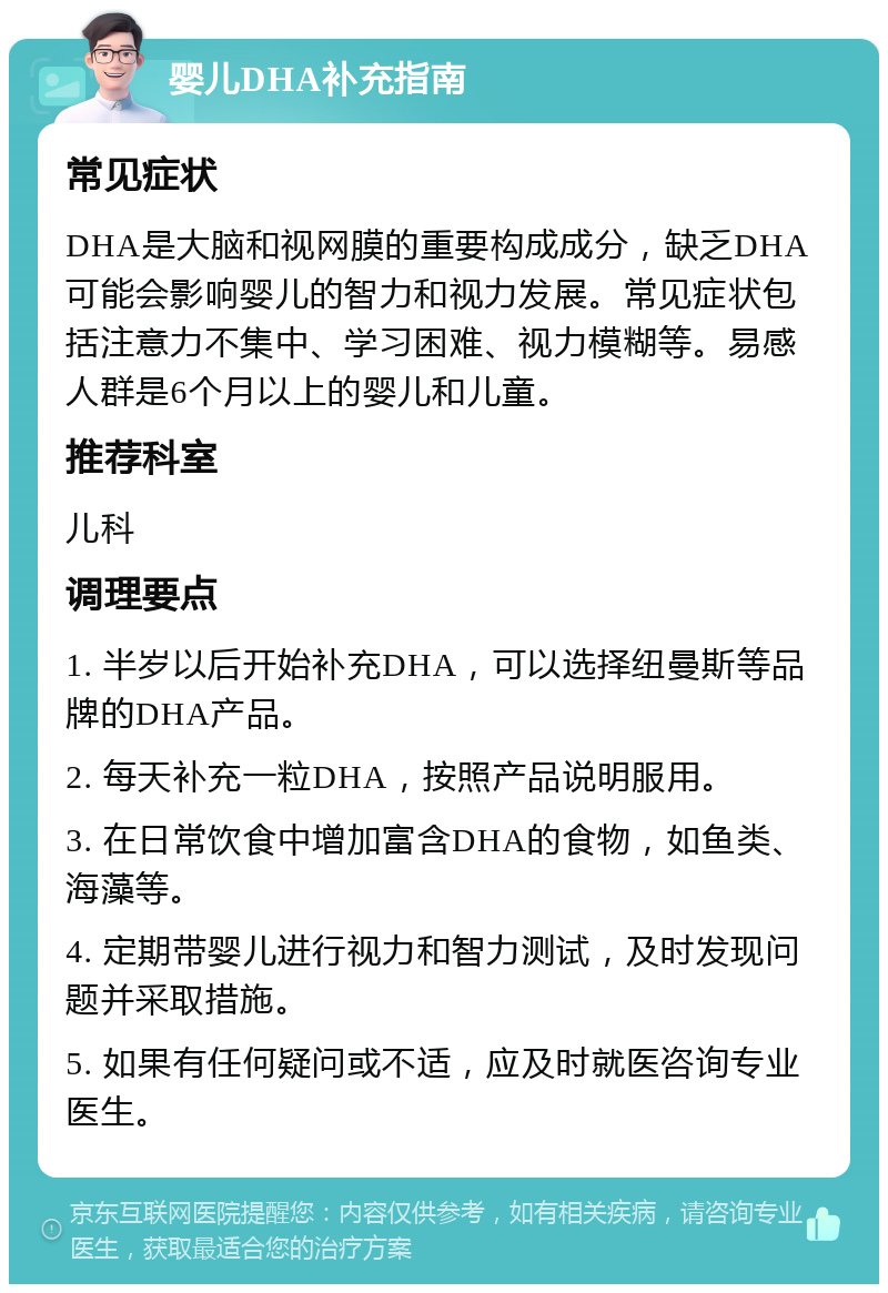 婴儿DHA补充指南 常见症状 DHA是大脑和视网膜的重要构成成分，缺乏DHA可能会影响婴儿的智力和视力发展。常见症状包括注意力不集中、学习困难、视力模糊等。易感人群是6个月以上的婴儿和儿童。 推荐科室 儿科 调理要点 1. 半岁以后开始补充DHA，可以选择纽曼斯等品牌的DHA产品。 2. 每天补充一粒DHA，按照产品说明服用。 3. 在日常饮食中增加富含DHA的食物，如鱼类、海藻等。 4. 定期带婴儿进行视力和智力测试，及时发现问题并采取措施。 5. 如果有任何疑问或不适，应及时就医咨询专业医生。