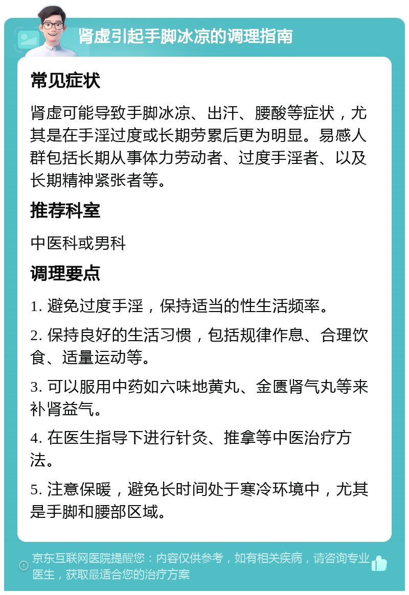 肾虚引起手脚冰凉的调理指南 常见症状 肾虚可能导致手脚冰凉、出汗、腰酸等症状，尤其是在手淫过度或长期劳累后更为明显。易感人群包括长期从事体力劳动者、过度手淫者、以及长期精神紧张者等。 推荐科室 中医科或男科 调理要点 1. 避免过度手淫，保持适当的性生活频率。 2. 保持良好的生活习惯，包括规律作息、合理饮食、适量运动等。 3. 可以服用中药如六味地黄丸、金匮肾气丸等来补肾益气。 4. 在医生指导下进行针灸、推拿等中医治疗方法。 5. 注意保暖，避免长时间处于寒冷环境中，尤其是手脚和腰部区域。