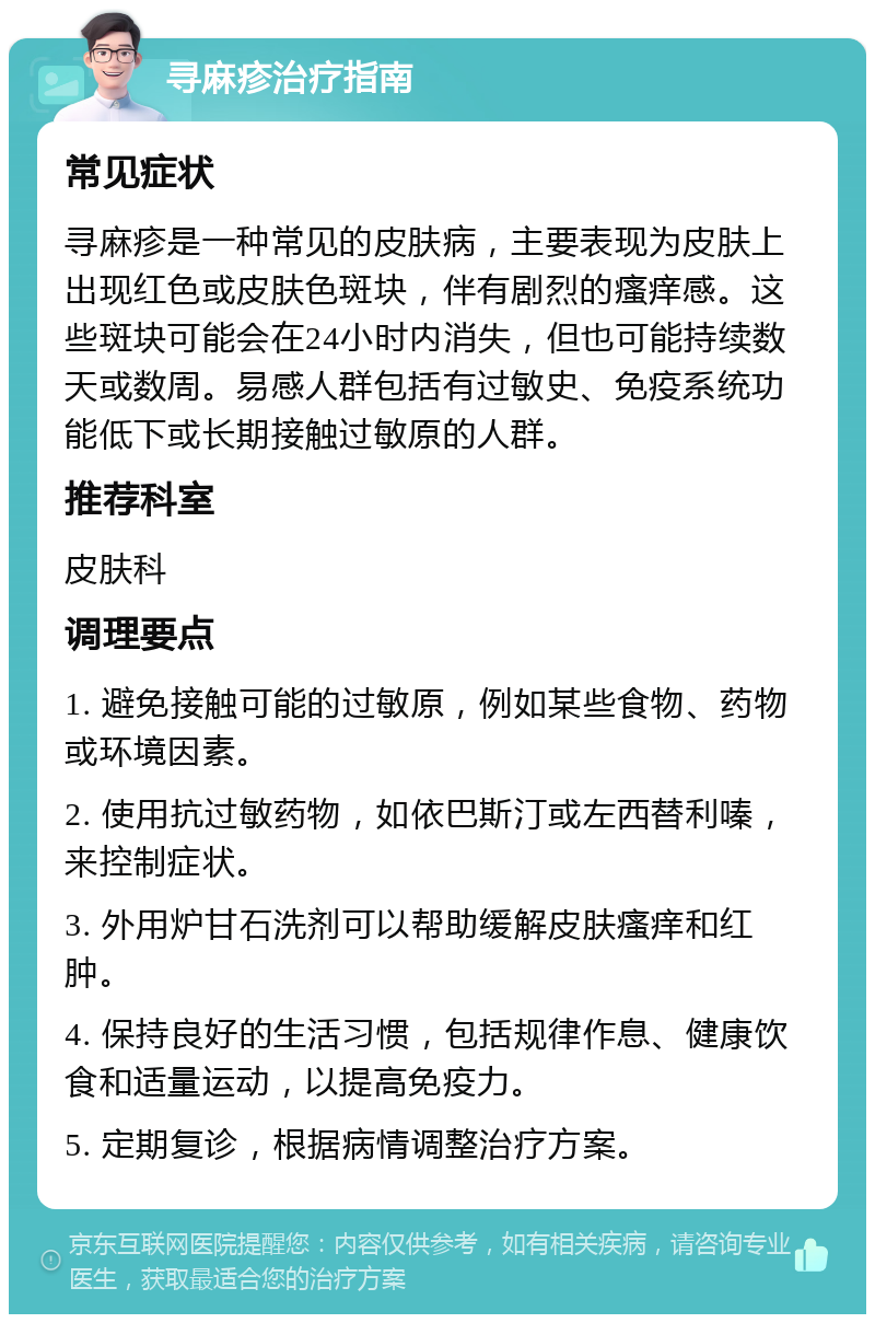 寻麻疹治疗指南 常见症状 寻麻疹是一种常见的皮肤病，主要表现为皮肤上出现红色或皮肤色斑块，伴有剧烈的瘙痒感。这些斑块可能会在24小时内消失，但也可能持续数天或数周。易感人群包括有过敏史、免疫系统功能低下或长期接触过敏原的人群。 推荐科室 皮肤科 调理要点 1. 避免接触可能的过敏原，例如某些食物、药物或环境因素。 2. 使用抗过敏药物，如依巴斯汀或左西替利嗪，来控制症状。 3. 外用炉甘石洗剂可以帮助缓解皮肤瘙痒和红肿。 4. 保持良好的生活习惯，包括规律作息、健康饮食和适量运动，以提高免疫力。 5. 定期复诊，根据病情调整治疗方案。