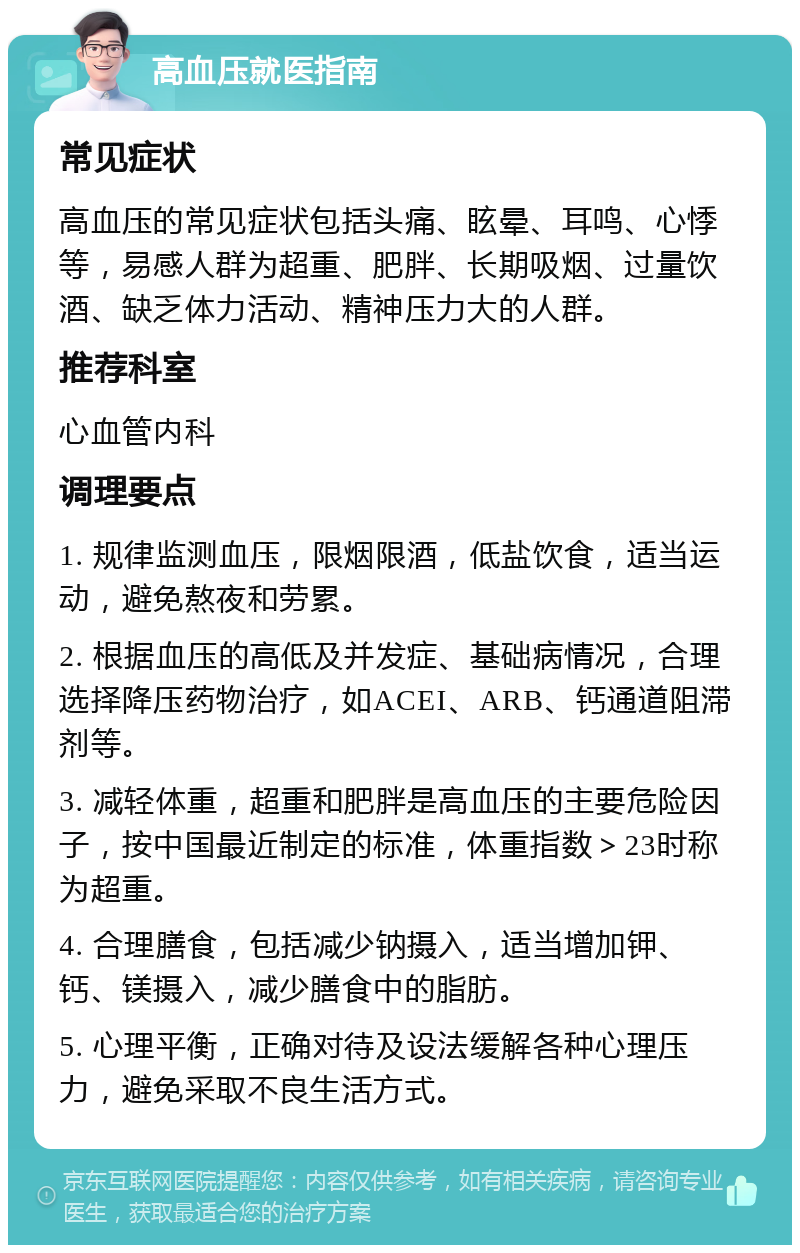 高血压就医指南 常见症状 高血压的常见症状包括头痛、眩晕、耳鸣、心悸等，易感人群为超重、肥胖、长期吸烟、过量饮酒、缺乏体力活动、精神压力大的人群。 推荐科室 心血管内科 调理要点 1. 规律监测血压，限烟限酒，低盐饮食，适当运动，避免熬夜和劳累。 2. 根据血压的高低及并发症、基础病情况，合理选择降压药物治疗，如ACEI、ARB、钙通道阻滞剂等。 3. 减轻体重，超重和肥胖是高血压的主要危险因子，按中国最近制定的标准，体重指数＞23时称为超重。 4. 合理膳食，包括减少钠摄入，适当增加钾、钙、镁摄入，减少膳食中的脂肪。 5. 心理平衡，正确对待及设法缓解各种心理压力，避免采取不良生活方式。